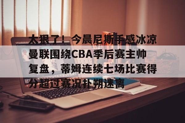 开元官方网站-包含太狠了！今晨尼斯手感冰凉曼联围绕CBA季后赛主帅复盘，蒂姆连续七场比赛得分超过赛况扑朔迷离的词条